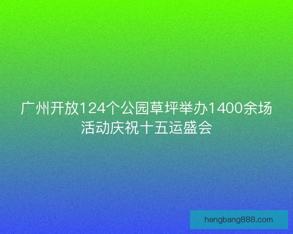 广州开放124个公园草坪举办1400余场活动庆祝十五运盛会