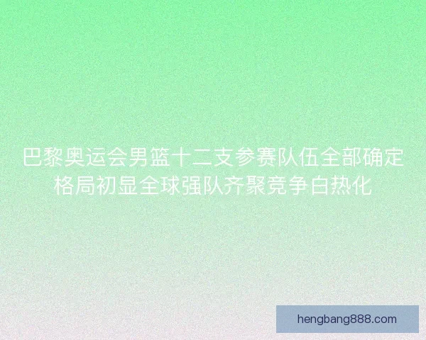 巴黎奥运会男篮十二支参赛队伍全部确定格局初显全球强队齐聚竞争白热化