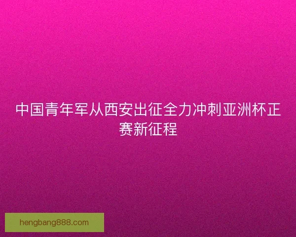 中国青年军从西安出征全力冲刺亚洲杯正赛新征程