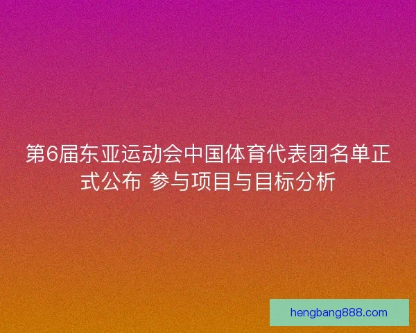 第6届东亚运动会中国体育代表团名单正式公布 参与项目与目标分析
