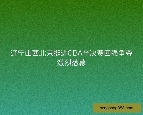 辽宁山西北京挺进CBA半决赛四强争夺激烈落幕 辽宁山西北京挺进CBA半决赛四强争夺激烈落幕